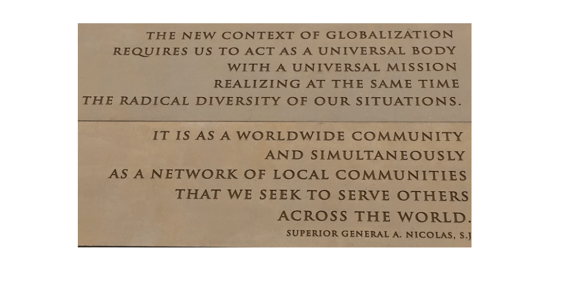 The new context of globalization requires us to act as a universal body with a universal mission realizing at the same time the radical diversity of our situations. It is as a worldwide community and simultaneously as a network of local communities that we seek to serve others across the world. Superior General A. Nocolás, S. J.